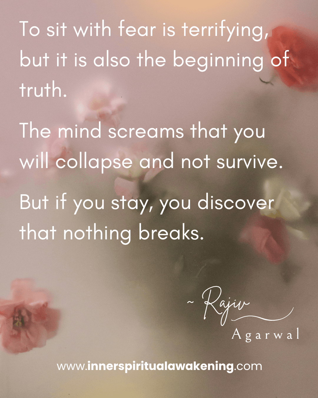 110 To sit with fear is terrifying, but it is also the beginning of truth. The mind screams that you will collapse and not survive. But if you stay, you discover that nothing breaks
