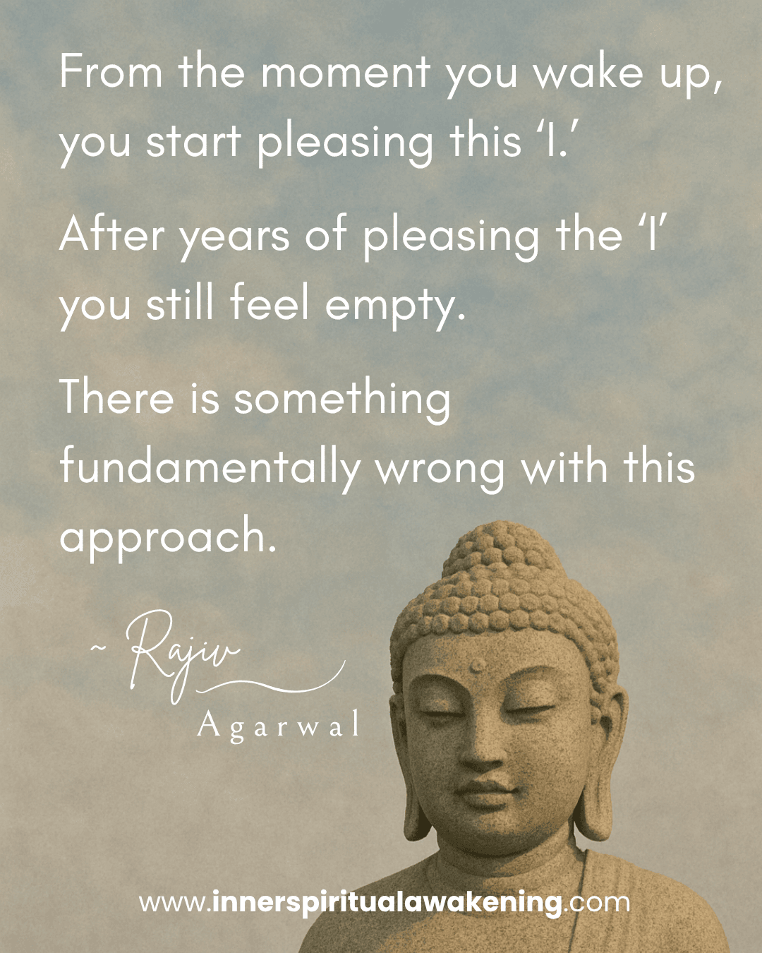 13_From the moment you wake up, you start pleasing this “I”. After years of pleasing the “I” you still feel empty. There is something fundamentally wrong with this approach