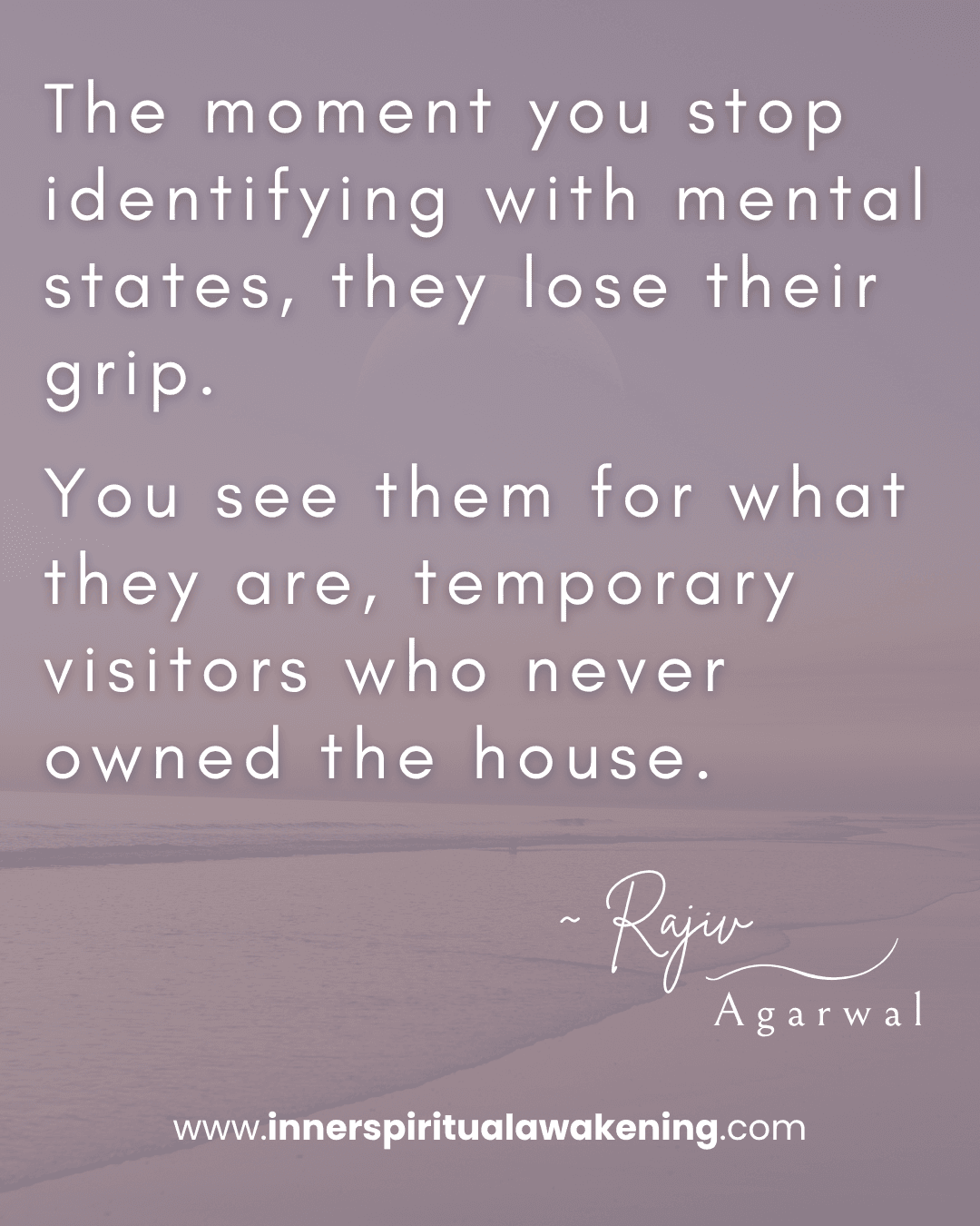 96 The moment you stop identifying with mental states, they lose their grip. You see them for what they are, temporary visitors who never owned the house