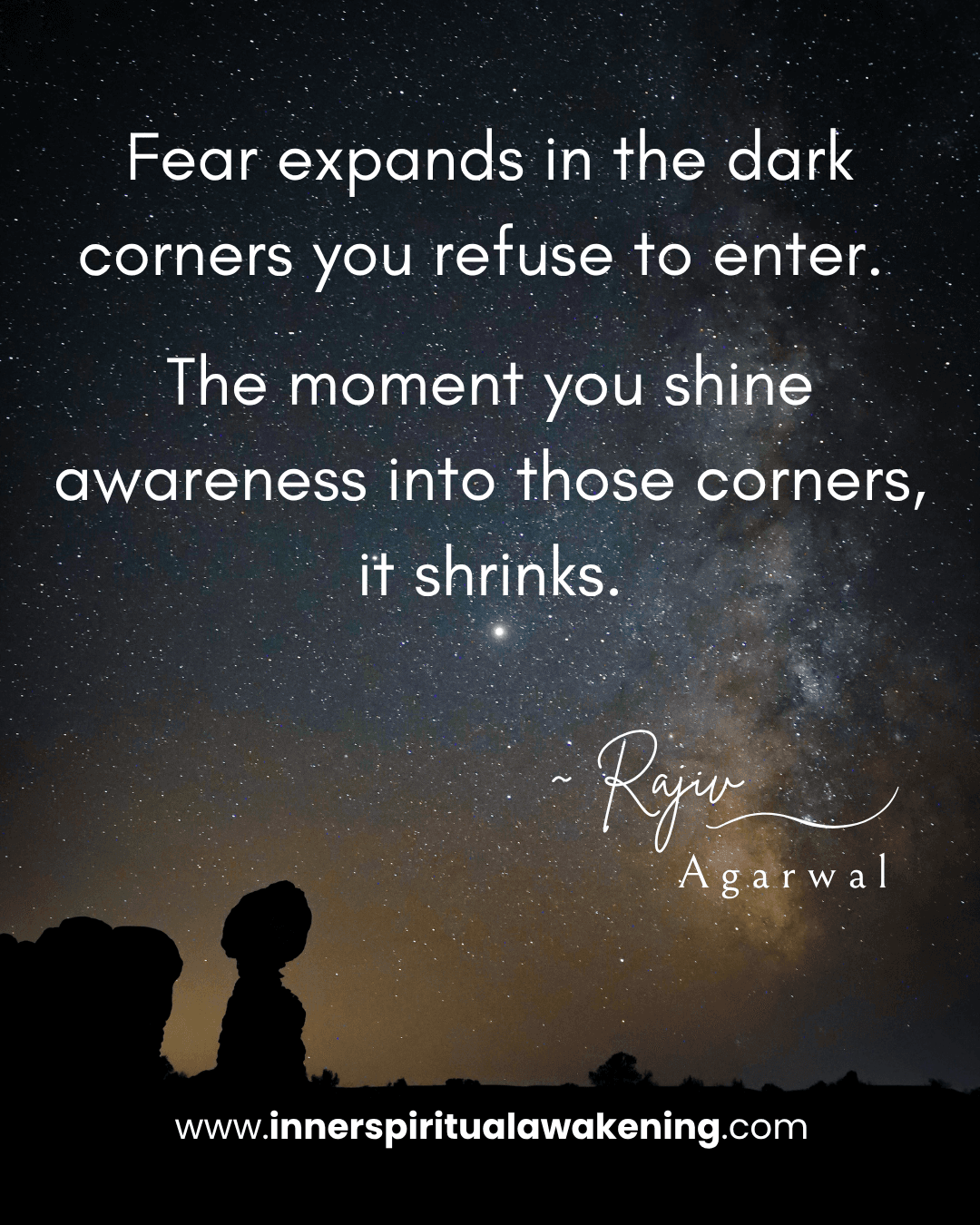 98 Fear expands in the dark corners you refuse to enter. The moment you shine awareness into those corners, it shrinks
